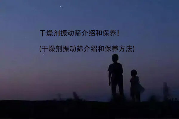 干燥剂振动筛介绍和保养！(干燥剂振动筛介绍和保养方法)